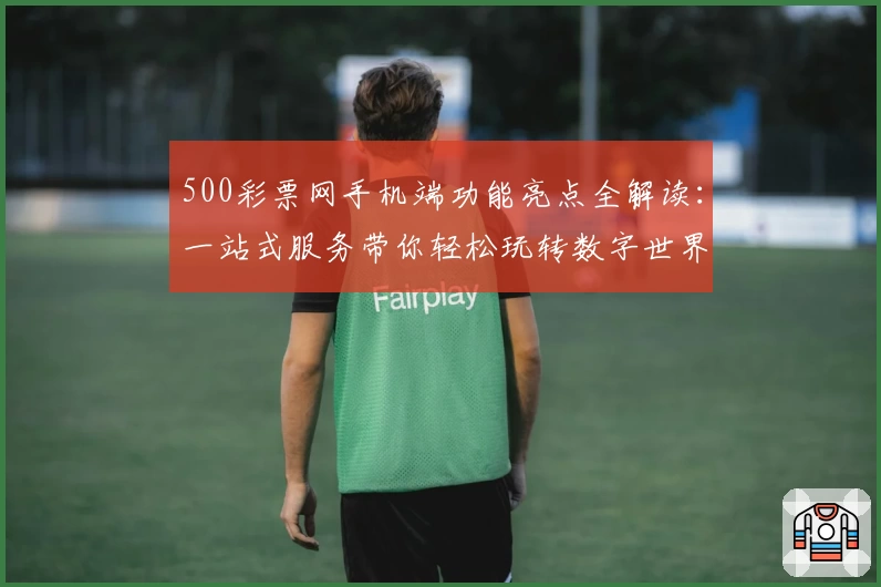 500彩票网手机端功能亮点全解读：一站式服务带你轻松玩转数字世界