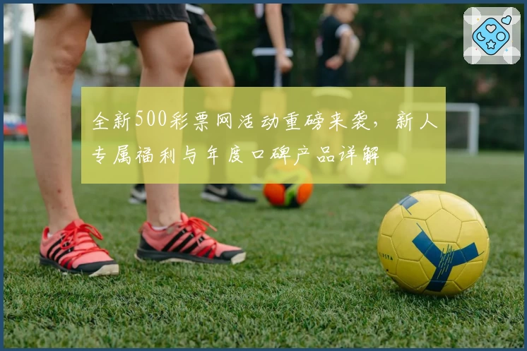 全新500彩票网活动重磅来袭，新人专属福利与年度口碑产品详解