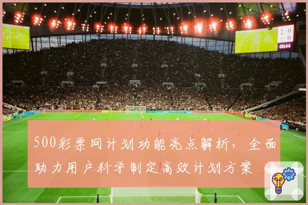 500彩票网计划功能亮点解析，全面助力用户科学制定高效计划方案