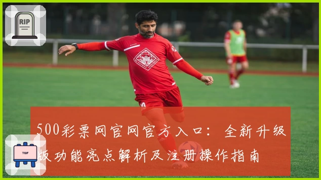 500彩票网官网官方入口：全新升级版功能亮点解析及注册操作指南