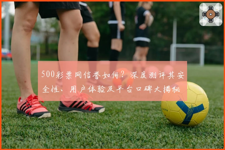 500彩票网信誉如何？深度测评其安全性、用户体验及平台口碑大揭秘