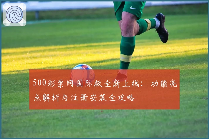 500彩票网国际版全新上线：功能亮点解析与注册安装全攻略