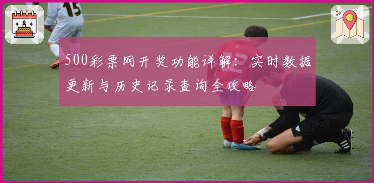500彩票网开奖功能详解:实时数据更新与历史记录查询全攻略