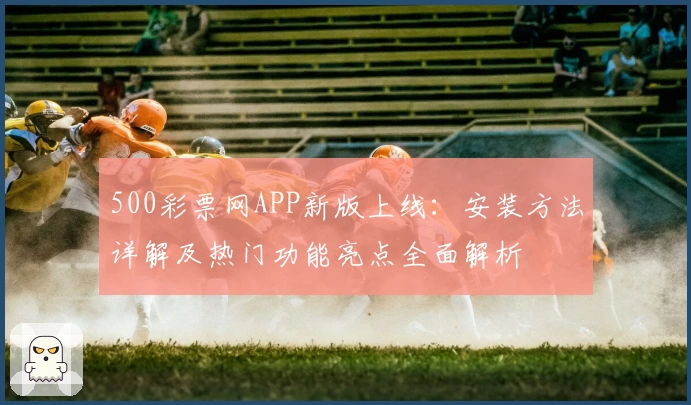 500彩票网APP新版上线：安装方法详解及热门功能亮点全面解析