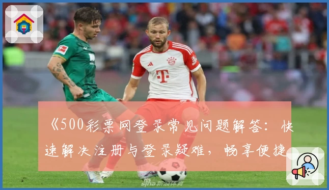 《500彩票网登录常见问题解答：快速解决注册与登录疑难，畅享便捷服务体验》