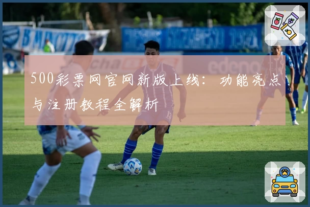 500彩票网官网新版上线：功能亮点与注册教程全解析