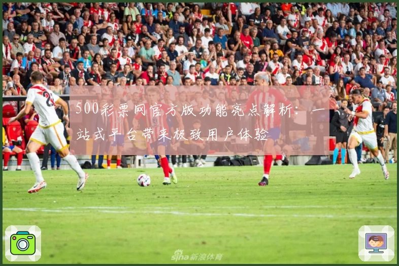 500彩票网官方版功能亮点解析：一站式平台带来极致用户体验