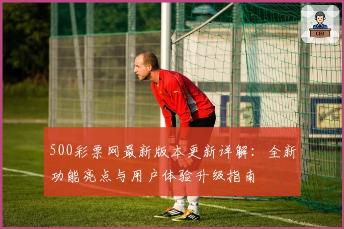 500彩票网最新版本更新详解：全新功能亮点与用户体验升级指南