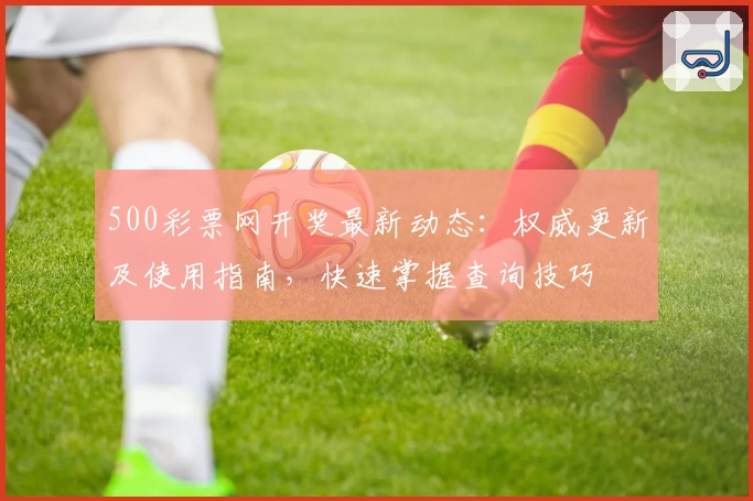 500彩票网开奖最新动态：权威更新及使用指南，快速掌握查询技巧