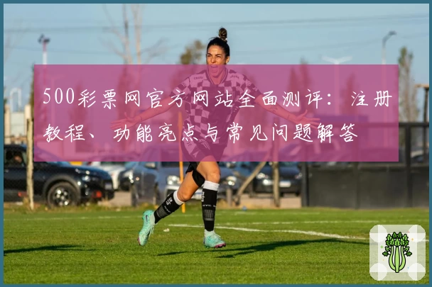 500彩票网官方网站全面测评：注册教程、功能亮点与常见问题解答