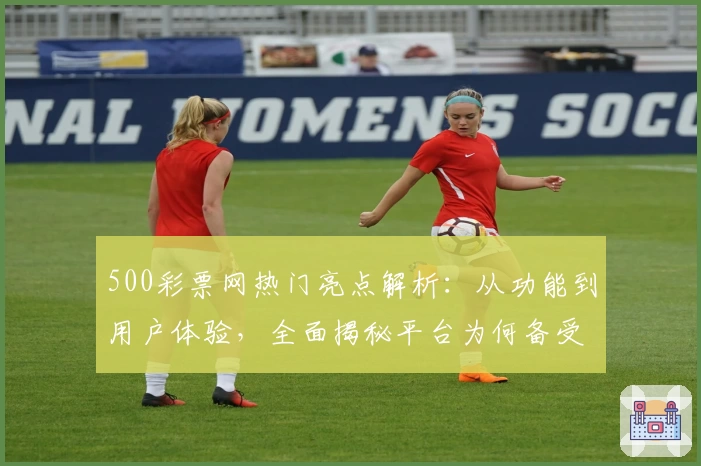 500彩票网热门亮点解析：从功能到用户体验，全面揭秘平台为何备受追捧