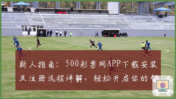 新人指南：500彩票网APP下载安装及注册流程详解，轻松开启你的智能选号之旅
