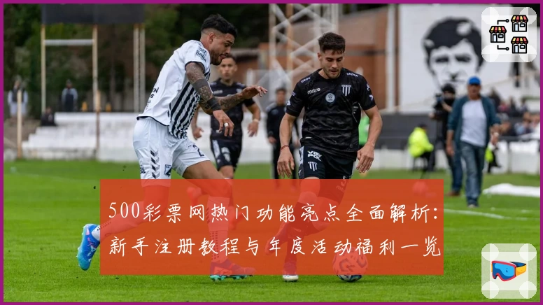 500彩票网热门功能亮点全面解析：新手注册教程与年度活动福利一览