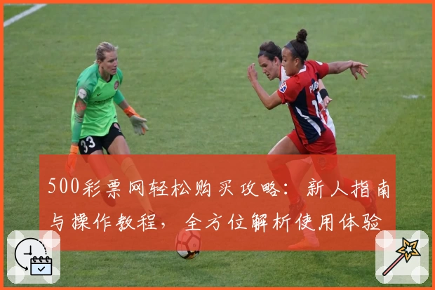 500彩票网轻松购买攻略：新人指南与操作教程，全方位解析使用体验