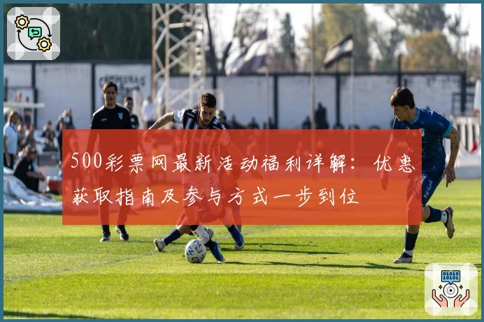 500彩票网最新活动福利详解：优惠获取指南及参与方式一步到位