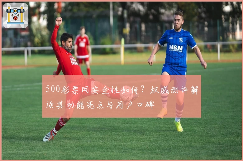 500彩票网安全性如何？权威测评解读其功能亮点与用户口碑