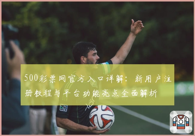500彩票网官方入口详解：新用户注册教程与平台功能亮点全面解析