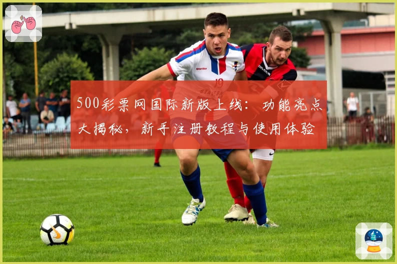 500彩票网国际新版上线:功能亮点大揭秘,新手注册教程与使用体验详解